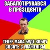 забалотірувався в прєзідєнти тепер мала буде кобру сосать с уваженієм