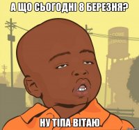 а що сьогодні 8 березня? ну тіпа вітаю