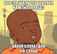 ВЫ СЛЫШАЛИ ЧТО УТВОРИЛ НА МЭЙЛЕ ПРЯХА? КАКОЙ БЛЯХА?для оф.сооба