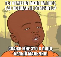 Ты отметил меня на паре, где обещал не отмечать? Скажи мне это в лицо, белый мальчик!