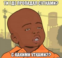 ти где пропадал сутками? с какими утками??