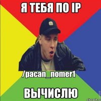 Я ТЕБЯ ПО IP ВЫЧИСЛЮ