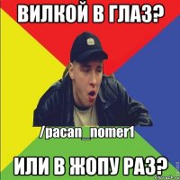 Вилкой в глаз? Или в жопу раз?
