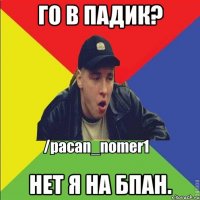 Го в Падик? Нет я на БПАН.