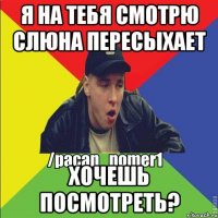 Я на тебя смотрю слюна пересыхает Хочешь посмотреть?