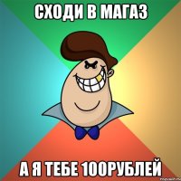 сходи в магаз а я тебе 100рублей