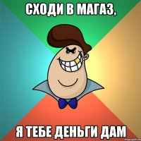 сходи в магаз, я тебе деньги дам
