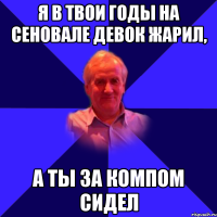 я в твои годы на сеновале девок жарил, а ты за компом сидел