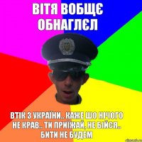 вітя вобщє обнаглєл втік з україни.. каже шо нічого не крав.. ти приїжай, не бійся.. бити не будем