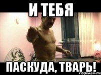 И ТЕБЯ ПАСКУДА, ТВАРЬ!