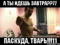 А ТЫ ИДЕШЬ ЗАВТРА??77 ПАСКУДА, ТВАРЬ!!!11