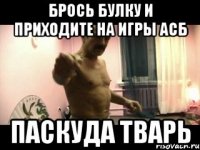 Брось булку и приходите на игры АСБ паскуда тварь