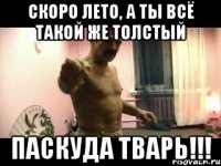 скоро лето, а ты всё такой же толстый ПАСКУДА ТВАРЬ!!!