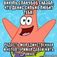 Викуль Спанчбоб сказал, что Денис сильно любит тебя) Радость моя единственная и неповторимая давай жить дружно :*