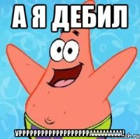 А Я ДЕБИЛ УРРРРРРРРРРРРРРРРРРРАААААААААА!