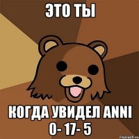 это ты когда увидел anni 0- 17- 5