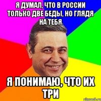 Я думал, что в России только две беды, но глядя на тебя я понимаю, что их три