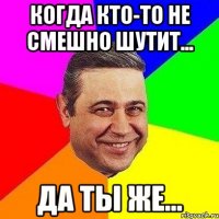 Когда кто-то не смешно шутит... Да ты же...