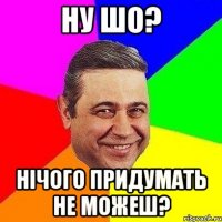 ну шо? нічого придумать не можеш?