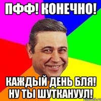 пфф! конечно! каждый день бля! ну ты шуткануул!