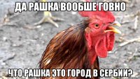 Да рашка вообше говно Что рашка это город в сербии?