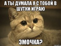 А ты думала я с тобой в шутки играю Эмочка?