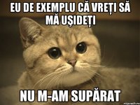 eu de exemplu că vreţi să mă uşideţi nu m-am supărat