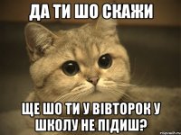 да ти шо скажи ще шо ти у вівторок у школу не підиш?