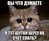 Вы что думаете я тут шутки шучу на счет спать?