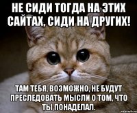 Не сиди тогда на этих сайтах, сиди на других! Там тебя, возможно, не будут преследовать мысли о том, что ты понаделал.