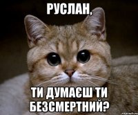 Руслан, ти думаєш ти безсмертний?