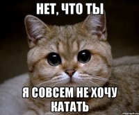 нет, что ты я совсем не хочу катать