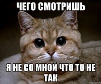 ЧЕГО СМОТРИШЬ Я НЕ СО МНОЙ ЧТО ТО НЕ ТАК