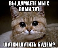 ВЫ ДУМАЕТЕ МЫ С ВАМИ ТУТ ШУТКИ ШУТИТЬ БУДЕМ?