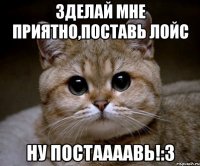 Зделай мне приятно,поставь лойс ну постаааавь!:3