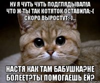 Ну я чуть чуть подглядывал!а что ж ты так котяток оставила:-( скоро выростут:-)... Настя как там бабушка?не болеет?ты помогаешь ёй?