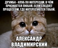 Дружба - клуб по интересам, в чём признается любой, если следует процессом, где интересуются тобой. Александр Владимирский