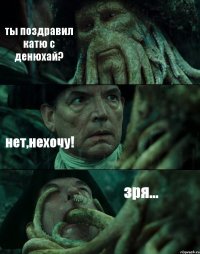ты поздравил катю с денюхай? нет,нехочу! зря...