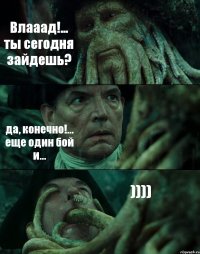Влааад!... ты сегодня зайдешь? да, конечно!... еще один бой и... ))))