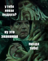 у тебя новая подруга? ну это знакомая пизда тебе!