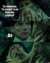 Ты пишешь "го скайп" и не берёшь трубку? Да 