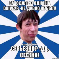 Заходил сегодня на Drive2? -Не, давно не был! Серьезно? -Да, сеёзно!