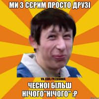 ми з Сєрим просто друзі чесноі більш нічого"нічого" :Р