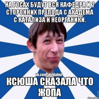 На госах будут вся кафедра и 2 сторонних препода с академа с катализа и неорганики. Ксюша сказала что жопа