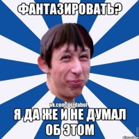 ФАНТАЗИРОВАТЬ? Я ДА ЖЕ И НЕ ДУМАЛ ОБ ЭТОМ