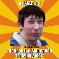 я наберу тя "Не провтыкаю!!слово телачки даю)"