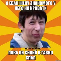 я ебал жену знакомого у него на кровати пока он синий в гавно спал