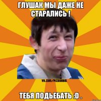 Глушак мы даже не старались ! Тебя ПОДЬЕБАТЬ :D .