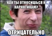 Как ты относишься к наркотикам? Отрицательно