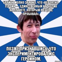 Брайан Молко заявил, что «вероятно, героин — единственный наркотик на планете, который я ещё не пробовал», позже признавшись, что экспериментировал и с героином.